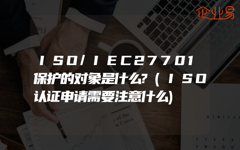 ISO/IEC27701保护的对象是什么?(ISO认证申请需要注意什么)