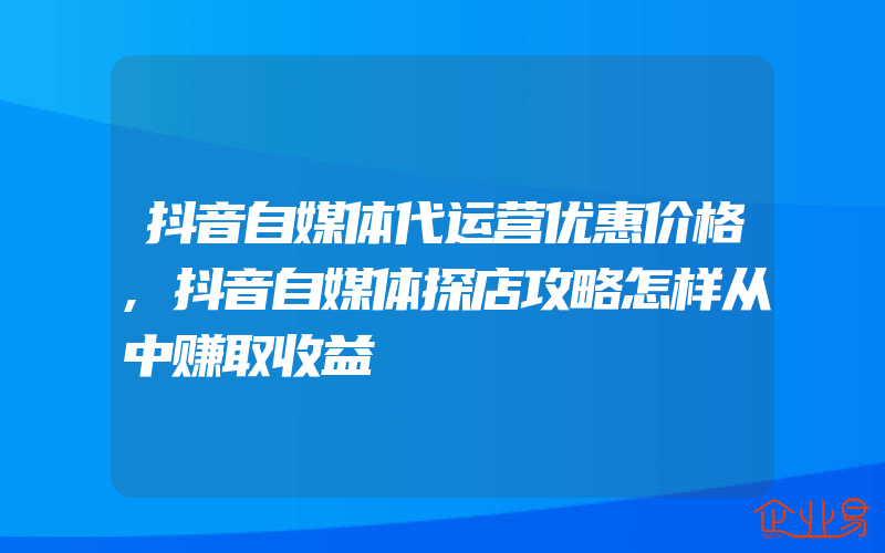 抖音自媒体代运营优惠价格,抖音自媒体探店攻略怎样从中赚取收益