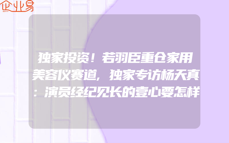 独家投资！若羽臣重仓家用美容仪赛道,独家专访杨天真：演员经纪见长的壹心要怎样做自己的新人厂牌