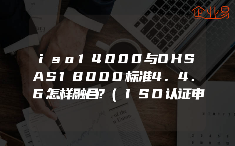 iso14000与OHSAS18000标准4.4.6怎样融合?(ISO认证申请需要注意什么)