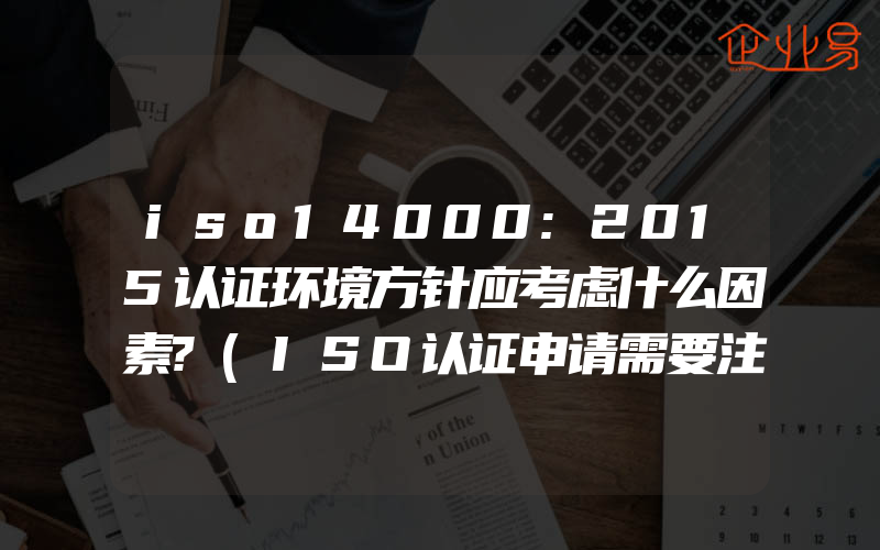 iso14000:2015认证环境方针应考虑什么因素?(ISO认证申请需要注意什么)