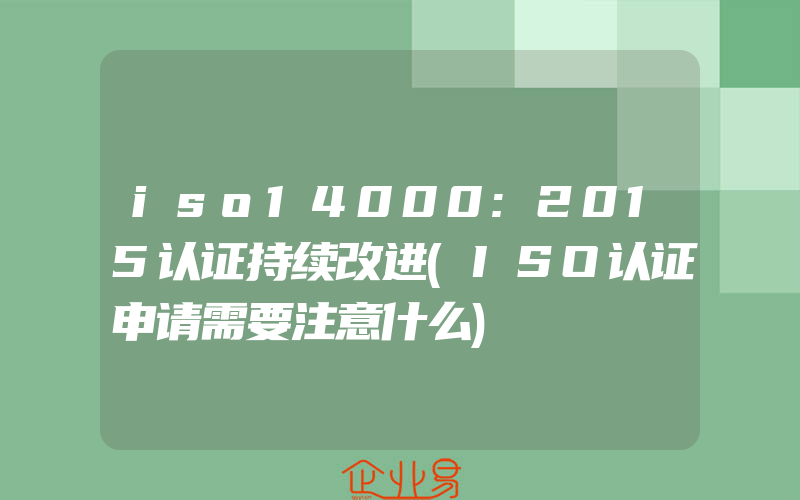 iso14000:2015认证持续改进(ISO认证申请需要注意什么)