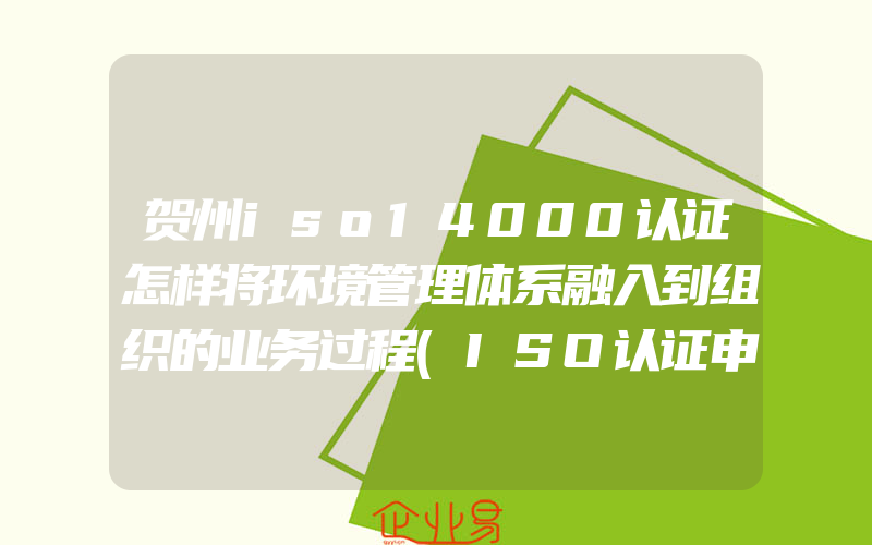 贺州iso14000认证怎样将环境管理体系融入到组织的业务过程(ISO认证申请需要注意什么)