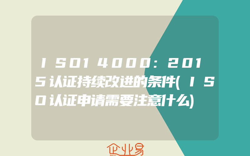 ISO14000:2015认证持续改进的条件(ISO认证申请需要注意什么)