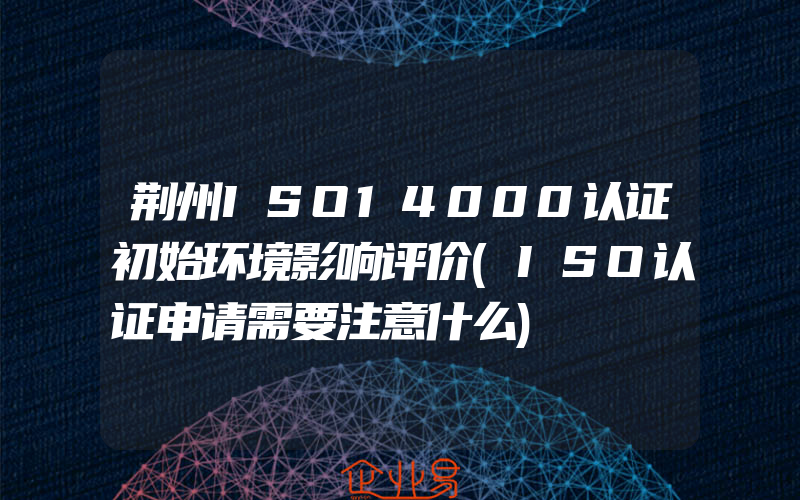 荆州ISO14000认证初始环境影响评价(ISO认证申请需要注意什么)