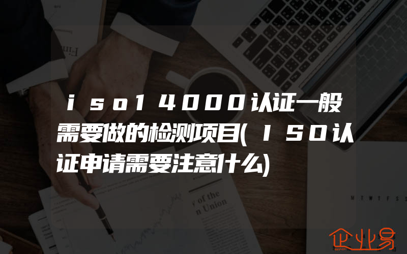 iso14000认证一般需要做的检测项目(ISO认证申请需要注意什么)