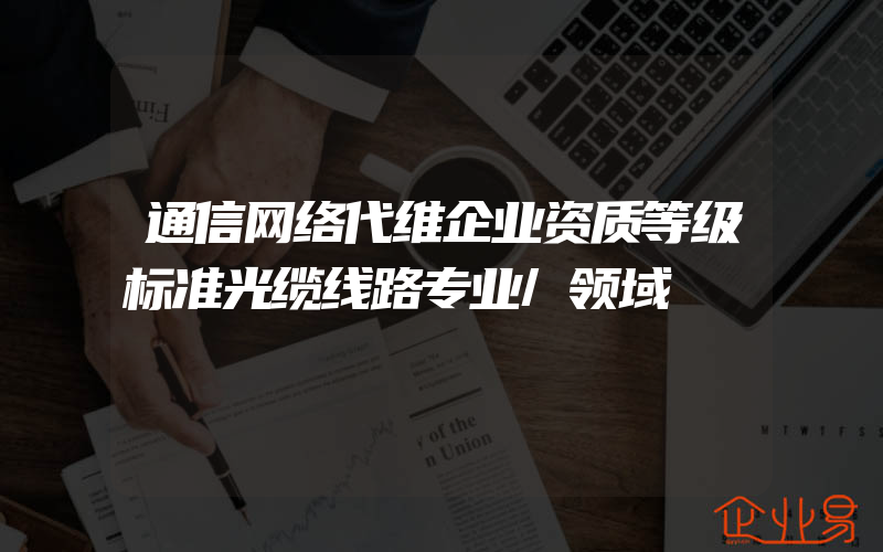 通信网络代维企业资质等级标准光缆线路专业/领域