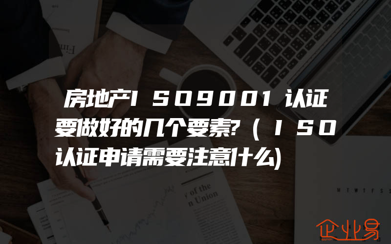 房地产ISO9001认证要做好的几个要素?(ISO认证申请需要注意什么)