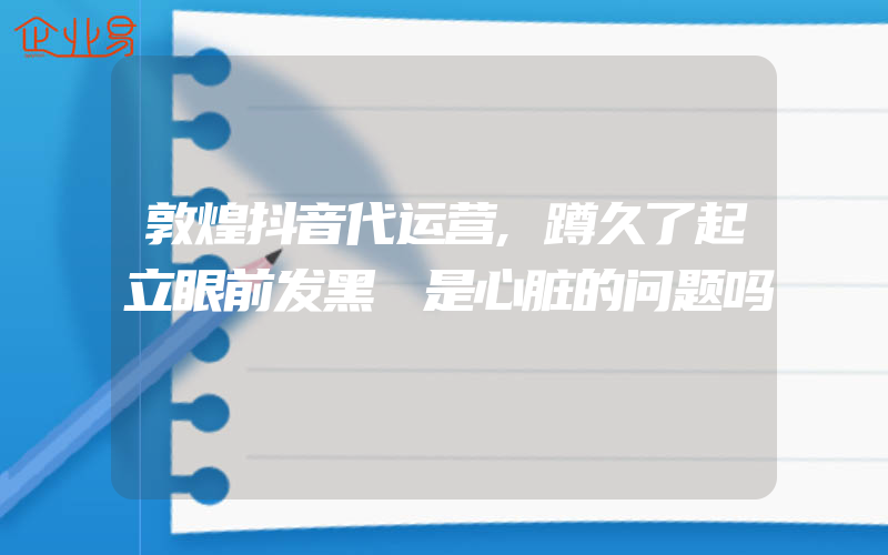 敦煌抖音代运营,蹲久了起立眼前发黑 是心脏的问题吗