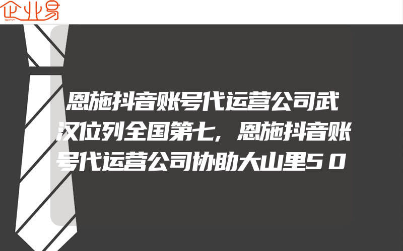 恩施抖音账号代运营公司武汉位列全国第七,恩施抖音账号代运营公司协助大山里500贫困户增收