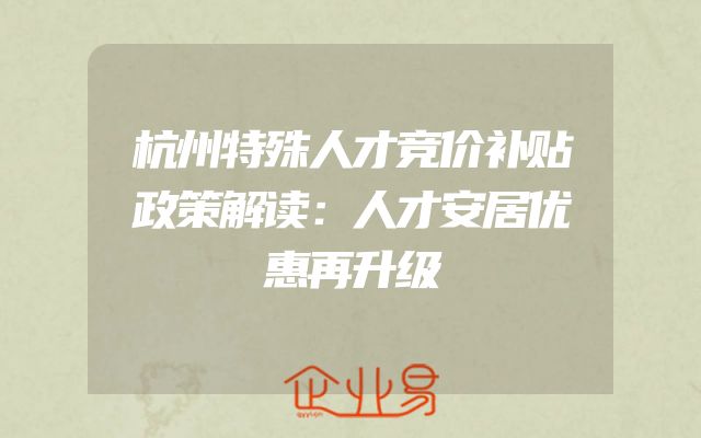 杭州特殊人才竞价补贴政策解读：人才安居优惠再升级