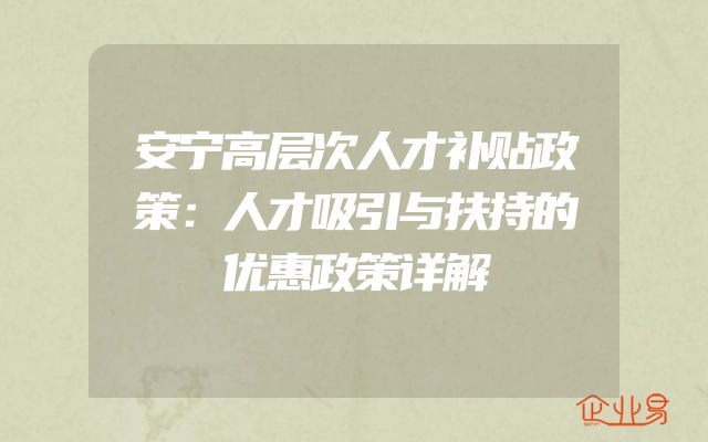 安宁高层次人才补贴政策：人才吸引与扶持的优惠政策详解