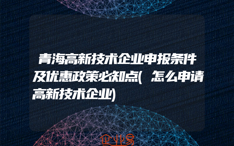 青海高新技术企业申报条件及优惠政策必知点(怎么申请高新技术企业)