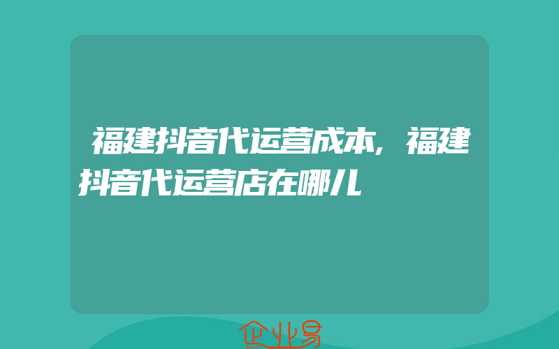 福建抖音代运营成本,福建抖音代运营店在哪儿