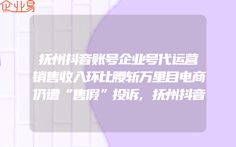 抚州抖音账号企业号代运营销售收入环比腰斩万里目电商仍遭“售假”投诉,抚州抖音账号企业号代运营因不发盆有圈被辞退