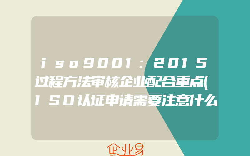 iso9001:2015过程方法审核企业配合重点(ISO认证申请需要注意什么)