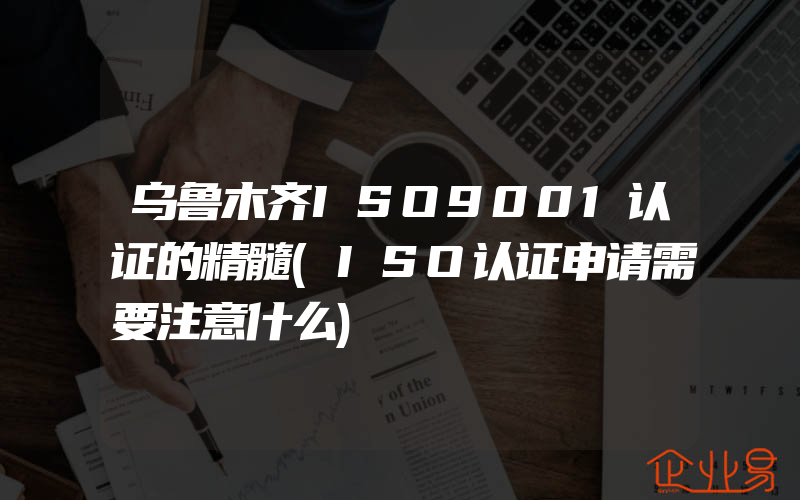 乌鲁木齐ISO9001认证的精髓(ISO认证申请需要注意什么)