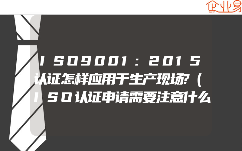 ISO9001:2015认证怎样应用于生产现场?(ISO认证申请需要注意什么)