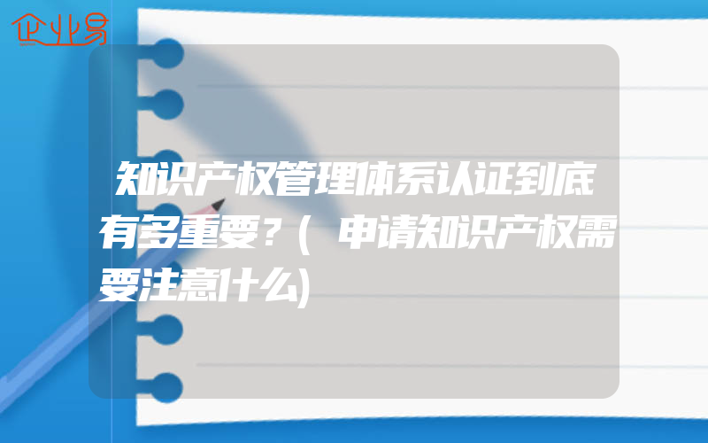 知识产权管理体系认证到底有多重要？(申请知识产权需要注意什么)