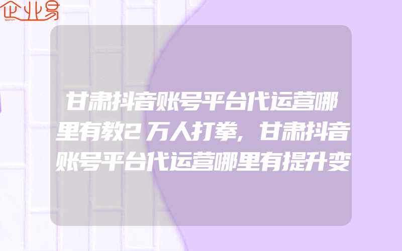 甘肃抖音账号平台代运营哪里有教2万人打拳,甘肃抖音账号平台代运营哪里有提升变现力