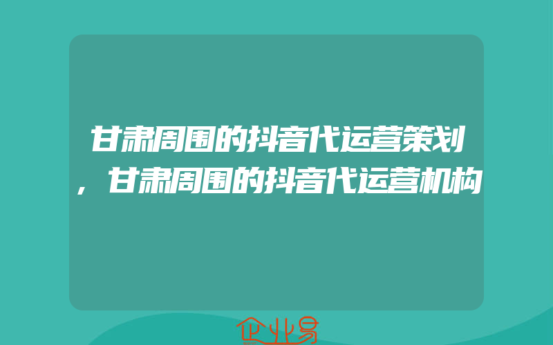 甘肃周围的抖音代运营策划,甘肃周围的抖音代运营机构