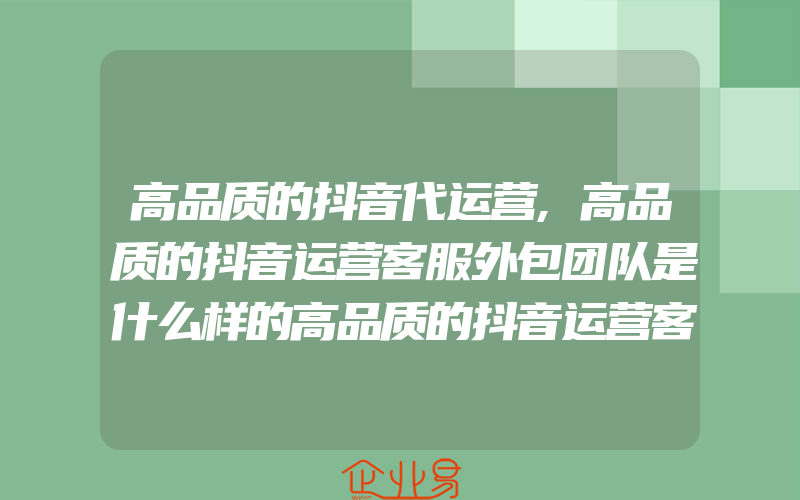 高品质的抖音代运营,高品质的抖音运营客服外包团队是什么样的高品质的抖音运营客服外包团队是什么样的