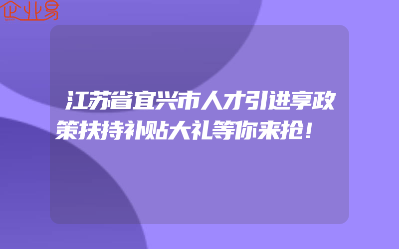 江苏省宜兴市人才引进享政策扶持补贴大礼等你来抢！