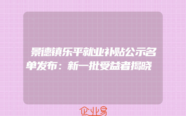 景德镇乐平就业补贴公示名单发布：新一批受益者揭晓