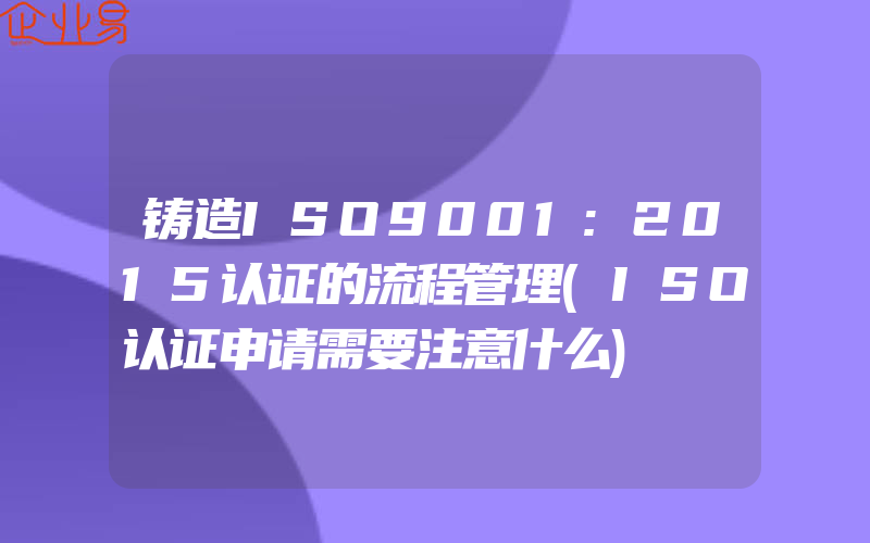 铸造ISO9001:2015认证的流程管理(ISO认证申请需要注意什么)