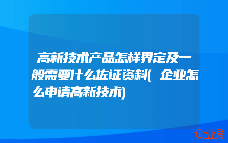 高新技术产品怎样界定及一般需要什么佐证资料(企业怎么申请高新技术)