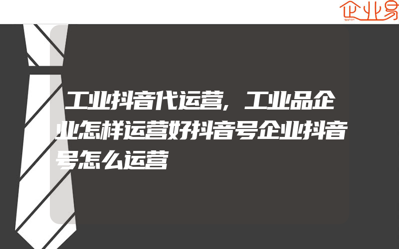 工业抖音代运营,工业品企业怎样运营好抖音号企业抖音号怎么运营