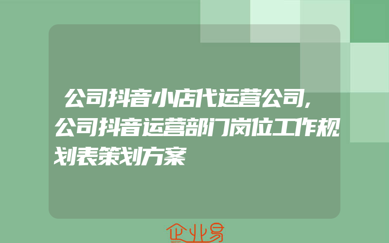 公司抖音小店代运营公司,公司抖音运营部门岗位工作规划表策划方案