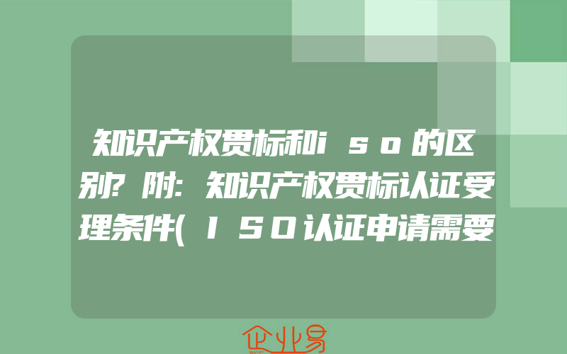 知识产权贯标和iso的区别?附:知识产权贯标认证受理条件(ISO认证申请需要注意什么)