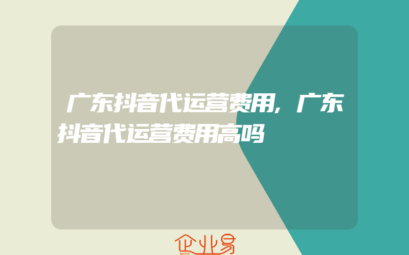 广东抖音代运营费用,广东抖音代运营费用高吗