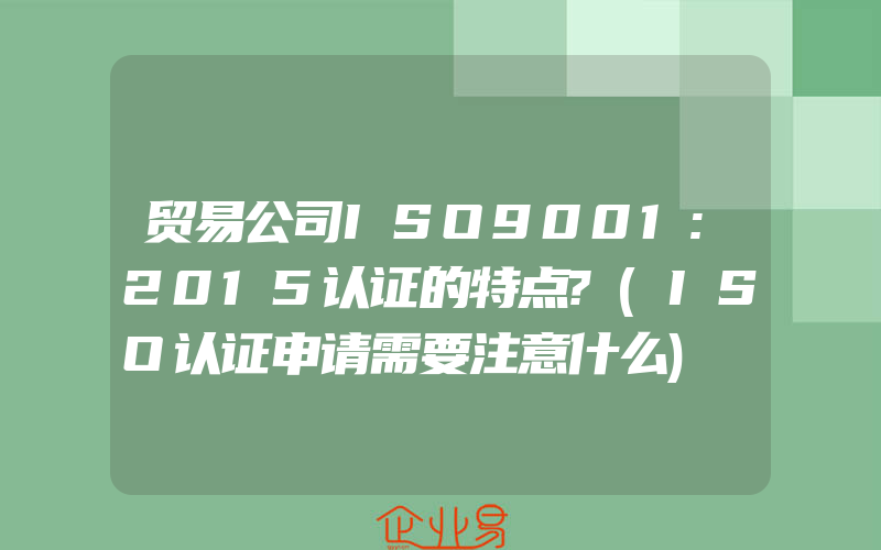 贸易公司ISO9001:2015认证的特点?(ISO认证申请需要注意什么)