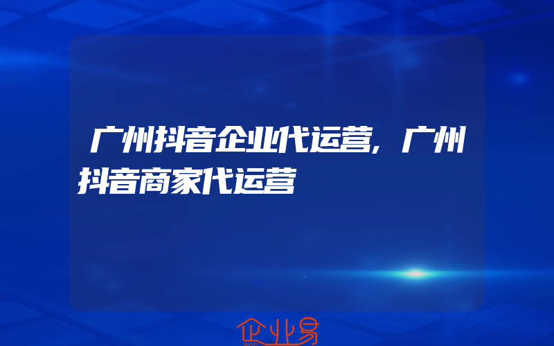 广州抖音企业代运营,广州抖音商家代运营