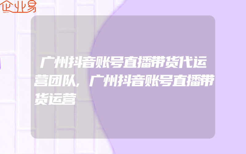 广州抖音账号直播带货代运营团队,广州抖音账号直播带货运营