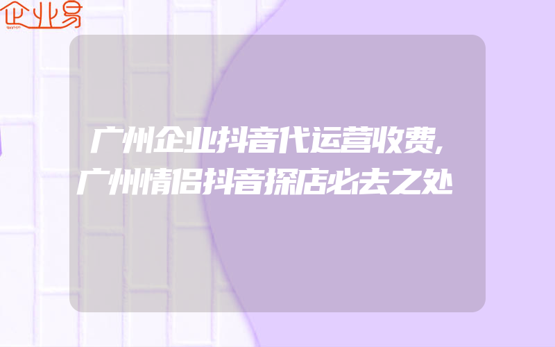 广州企业抖音代运营收费,广州情侣抖音探店必去之处