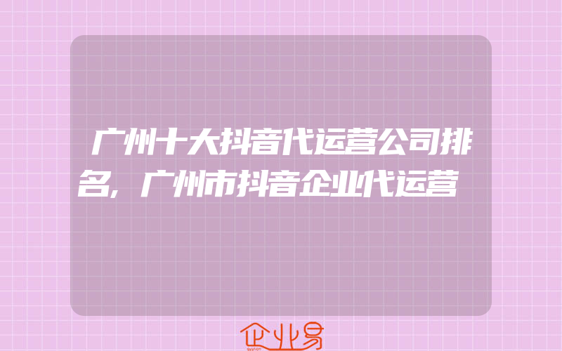 广州十大抖音代运营公司排名,广州市抖音企业代运营
