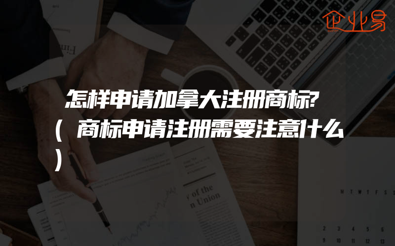 怎样申请加拿大注册商标?(商标申请注册需要注意什么)