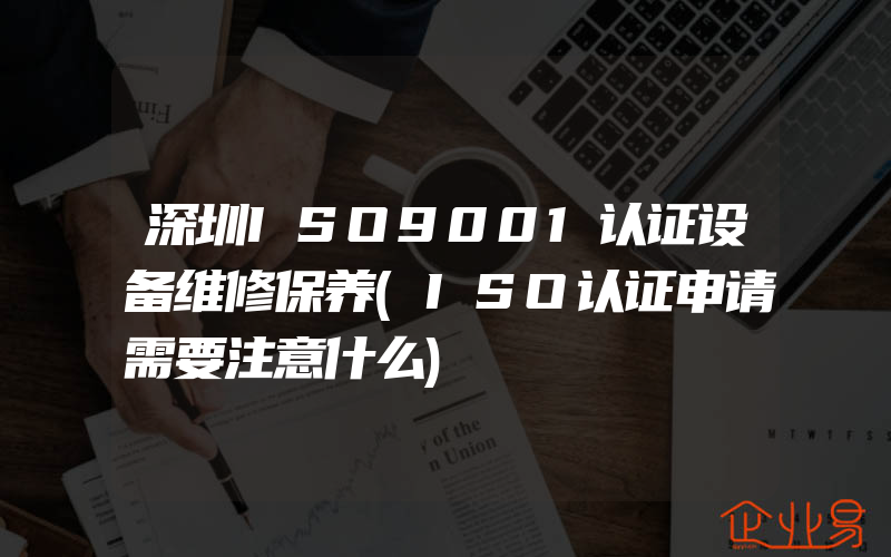 深圳ISO9001认证设备维修保养(ISO认证申请需要注意什么)