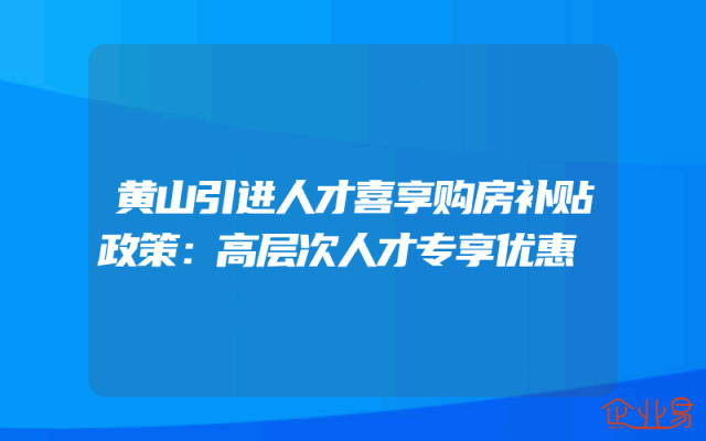 黄山引进人才喜享购房补贴政策：高层次人才专享优惠