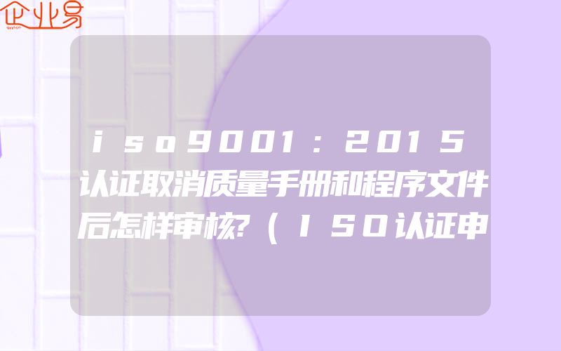 iso9001:2015认证取消质量手册和程序文件后怎样审核?(ISO认证申请需要注意什么)