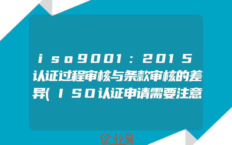 iso9001:2015认证过程审核与条款审核的差异(ISO认证申请需要注意什么)