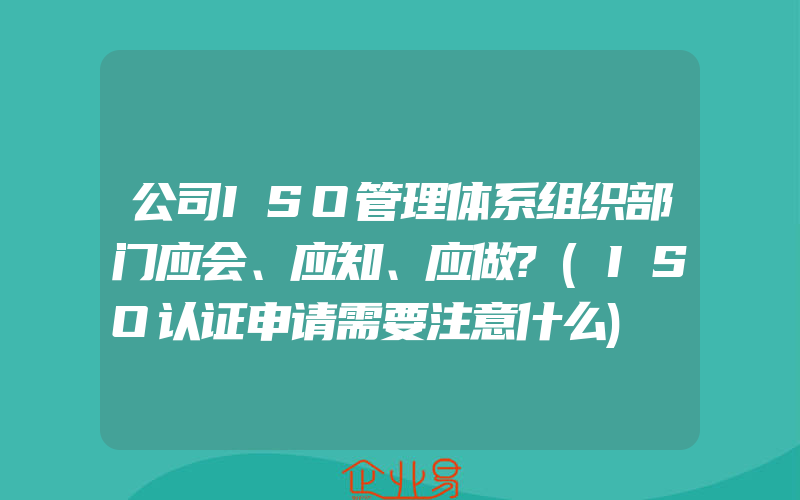 公司ISO管理体系组织部门应会、应知、应做?(ISO认证申请需要注意什么)