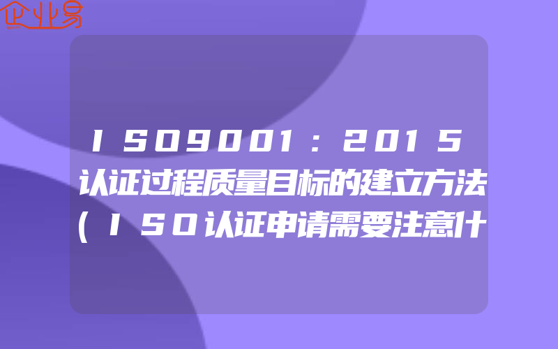 ISO9001:2015认证过程质量目标的建立方法(ISO认证申请需要注意什么)