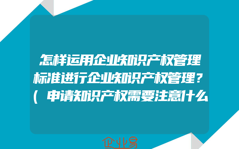 怎样运用企业知识产权管理标准进行企业知识产权管理？(申请知识产权需要注意什么)