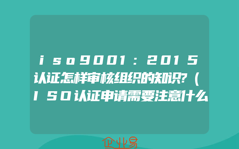 iso9001:2015认证怎样审核组织的知识?(ISO认证申请需要注意什么)