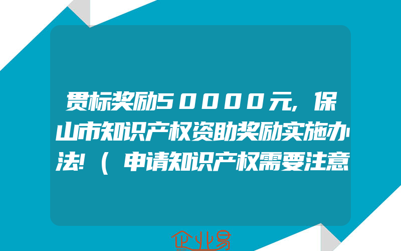 贯标奖励50000元,保山市知识产权资助奖励实施办法!(申请知识产权需要注意什么)