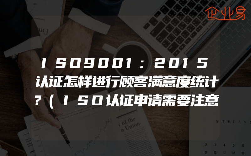 ISO9001:2015认证怎样进行顾客满意度统计?(ISO认证申请需要注意什么)